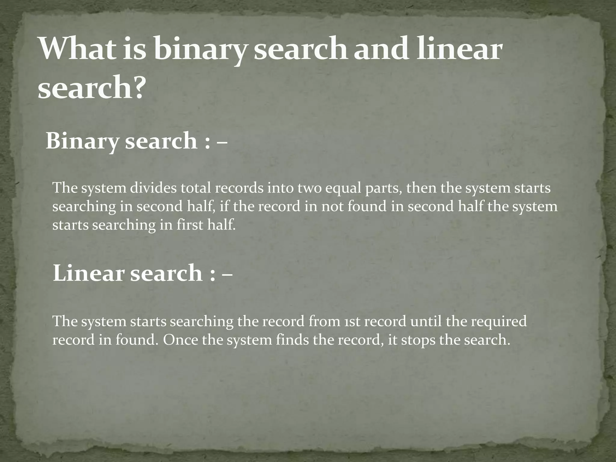 Binary search : –
The system divides total records into two equal parts, then the system starts
searching in second half, if the record in not found in second half the system
starts searching in first half.
Linear search : –
The system starts searching the record from 1st record until the required
record in found. Once the system finds the record, it stops the search.
 