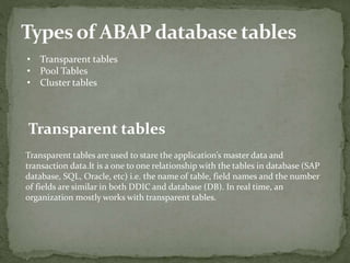 • Transparent tables
• Pool Tables
• Cluster tables
Transparent tables
Transparent tables are used to stare the application’s master data and
transaction data.It is a one to one relationship with the tables in database (SAP
database, SQL, Oracle, etc) i.e. the name of table, field names and the number
of fields are similar in both DDIC and database (DB). In real time, an
organization mostly works with transparent tables.
 