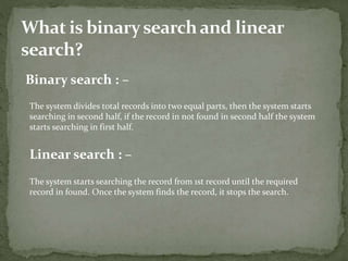 Binary search : –
The system divides total records into two equal parts, then the system starts
searching in second half, if the record in not found in second half the system
starts searching in first half.
Linear search : –
The system starts searching the record from 1st record until the required
record in found. Once the system finds the record, it stops the search.
 