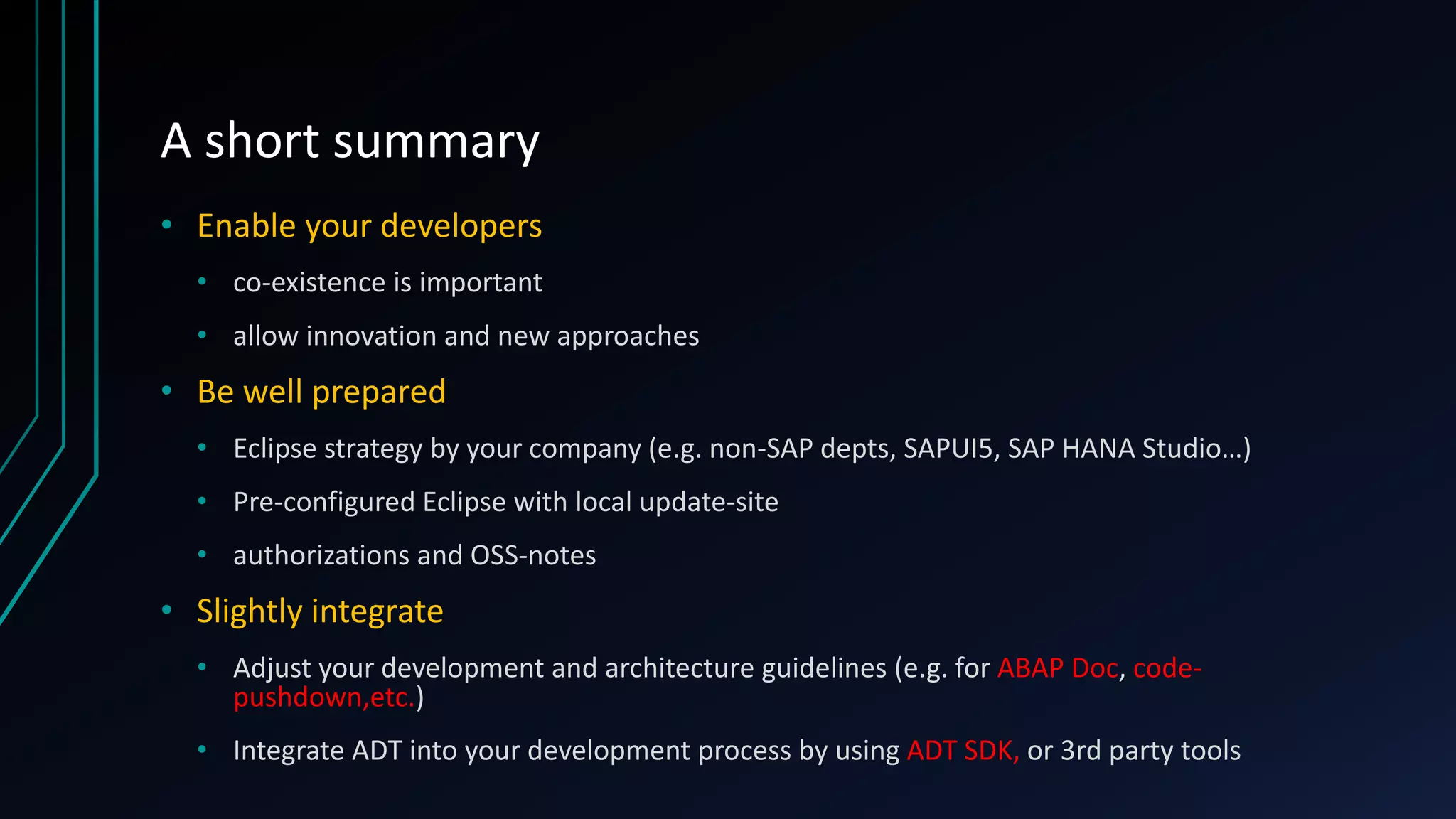 A short summary
• Enable your developers
• co-existence is important
• allow innovation and new approaches
• Be well prepared
• Eclipse strategy by your company (e.g. non-SAP depts, SAPUI5, SAP HANA Studio…)
• Pre-configured Eclipse with local update-site
• authorizations and OSS-notes
• Slightly integrate
• Adjust your development and architecture guidelines (e.g. for ABAP Doc, code-
pushdown,etc.)
• Integrate ADT into your development process by using ADT SDK, or 3rd party tools
 