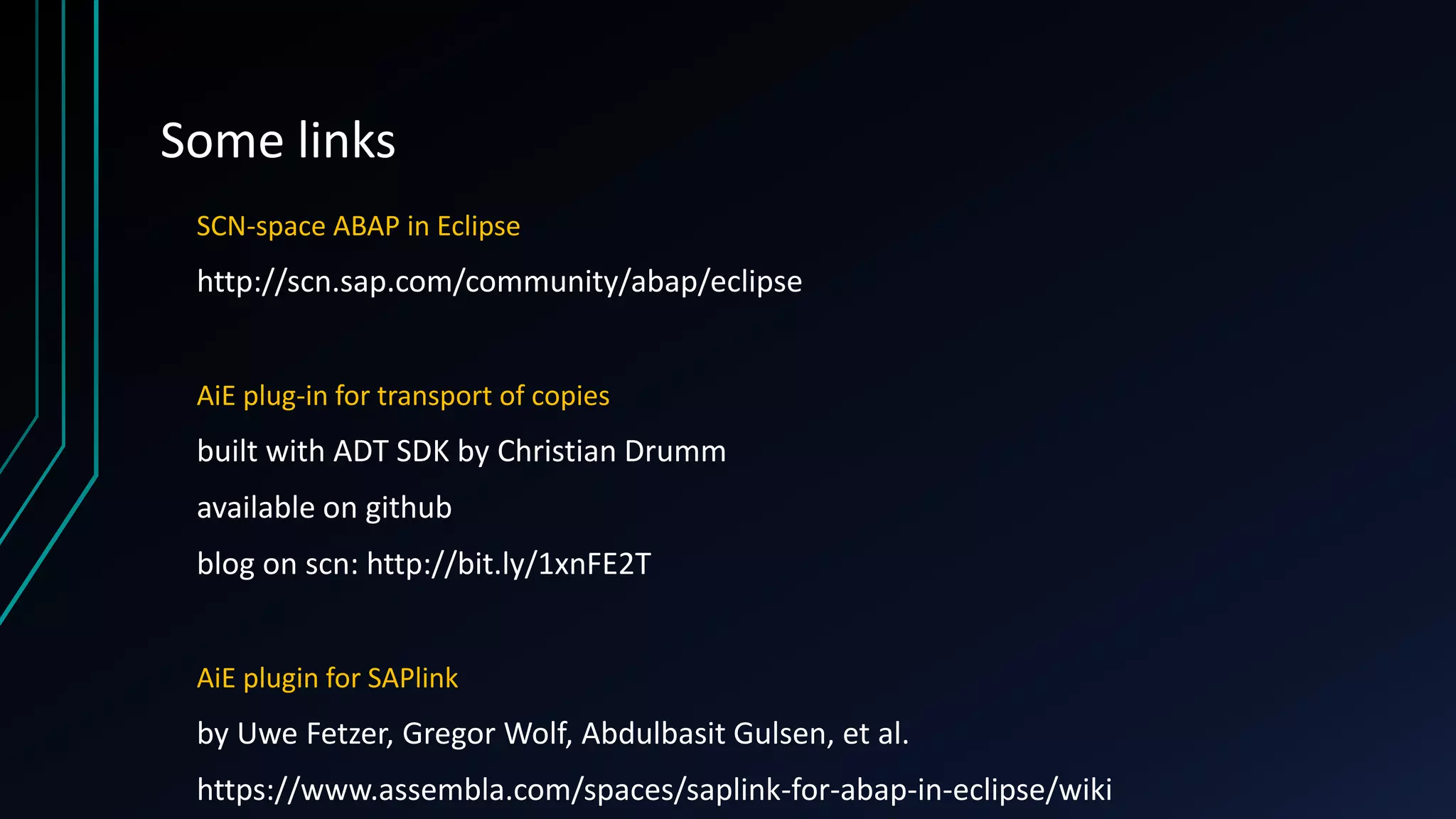 Some links
SCN-space ABAP in Eclipse
http://scn.sap.com/community/abap/eclipse
AiE plug-in for transport of copies
built with ADT SDK by Christian Drumm
available on github
blog on scn: http://bit.ly/1xnFE2T
AiE plugin for SAPlink
by Uwe Fetzer, Gregor Wolf, Abdulbasit Gulsen, et al.
https://www.assembla.com/spaces/saplink-for-abap-in-eclipse/wiki
 