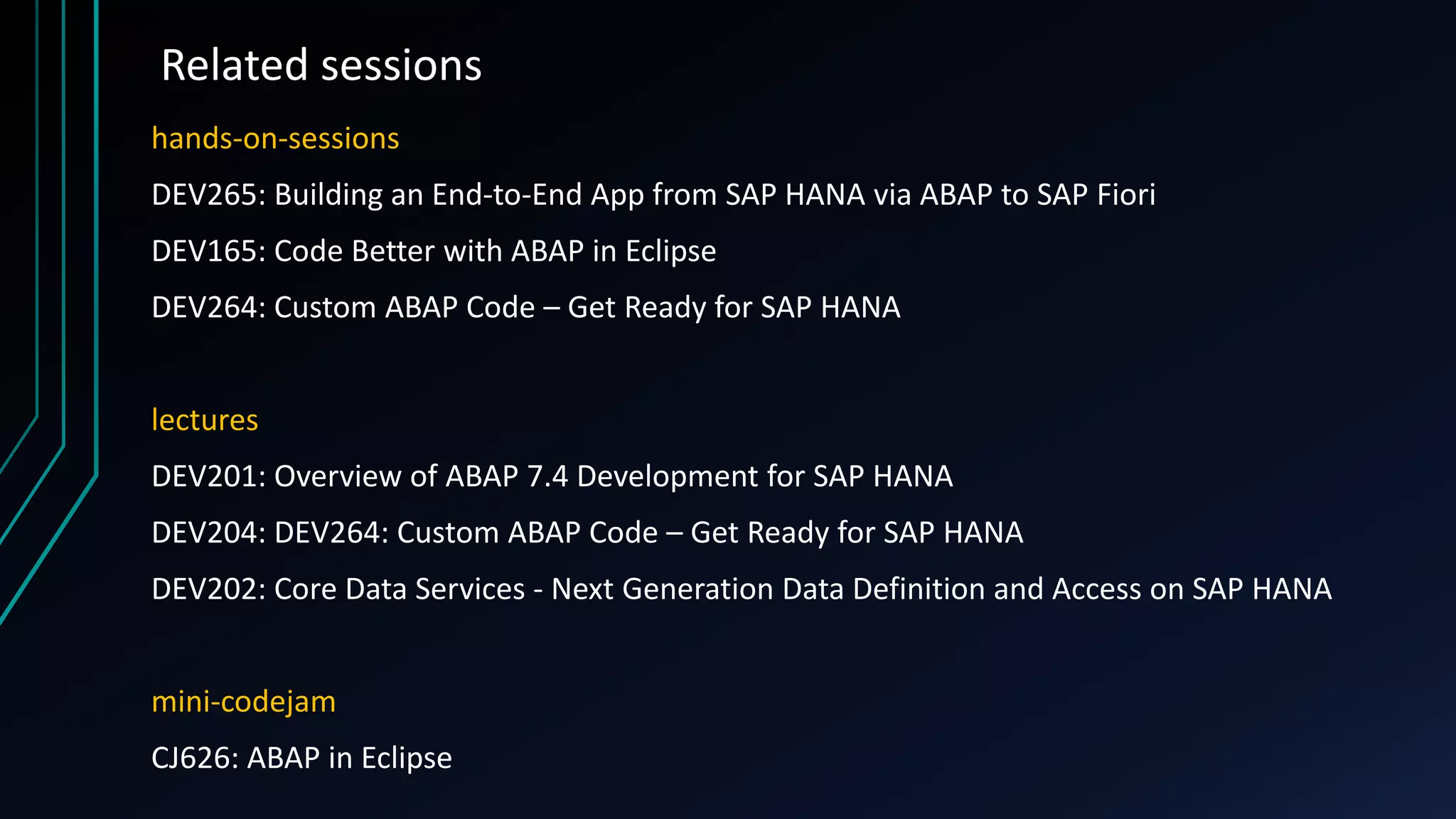 Related sessions
hands-on-sessions
DEV265: Building an End-to-End App from SAP HANA via ABAP to SAP Fiori
DEV165: Code Better with ABAP in Eclipse
DEV264: Custom ABAP Code – Get Ready for SAP HANA
lectures
DEV201: Overview of ABAP 7.4 Development for SAP HANA
DEV204: DEV264: Custom ABAP Code – Get Ready for SAP HANA
DEV202: Core Data Services - Next Generation Data Definition and Access on SAP HANA
mini-codejam
CJ626: ABAP in Eclipse
 