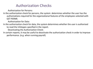 Authorization Checks
Authorization for Persons:
In the authorization check for persons, the system determines whether the user has the
authorizations required for the organizational features of the employees selected with
GET PERNR.
Authorization for Data:
In the authorization check for data, the system determines whether the user is authorized
to read the Infotypes specified in the report.
Deactivating the Authorization Check:
In certain reports, it may be useful to deactivate the authorization check in order to improve
performance. (e.g. when running payroll)

 