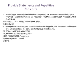Provide Statements and Repetitive
Structure
•

The infotype records (selected within the period) are processed sequentially by the
PROVIDE - ENDPROVIDE loop. Ex. PROVIDE * FROM Pnnnn BETWEEN PN/BEGDA AND
PN/ENDDA
If Pnnnn-XXXX = ' '. write:/ Pnnnn-XXXX. endif.
ENDPROVIDE.
In the Repetitive structure, you must define the starting point, the increment and the work
area which contains the complete field group definition. Ex.
DO 6 TIMES VARYING VACATION
FROM P0005-UAR01 "Starting point
NEXT P0005-UAR02. "Increment
If p0005-xyz then ... endif.
ENDDO.

 