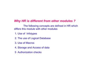 Why HR is different from other modules ?
The following concepts are defined in HR which
differs this module with other modules
1. Use of Infotypes
2. The use of Logical Database
3. Use of Macros
4. Storage and Access of data
5 Authorization checks

 