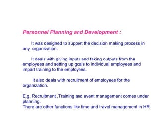 Personnel Planning and Development :
It was designed to support the decision making process in
any organization.
It deals with giving inputs and taking outputs from the
employees and setting up goals to individual employees and
impart training to the employees.
It also deals with recruitment of employees for the
organization.
E.g. Recruitment ,Training and event management comes under
planning.
There are other functions like time and travel management in HR

 