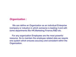 Organization :
We can define an Organization as an individual Enterprise
(company or industry) in which someone is leading it and with
some departments like HR,Marketing,Finance,R&D etc.
For any organization Employees are the most powerful
resource. So to maintain the employee related data we require
one system which ensures accuracy and consistent within the
Organization.

 