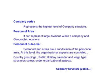 Company code :
Represents the highest level of Company structure.
Personnel Area :
It can represent large divisions within a company and
Geographic locations.
Personnel Sub-area :
Personnel sub areas are a subdivision of the personnel
area. At this level ,the organizational aspects are controlled .
Country groupings , Public Holiday calendar and wage type
structures comes under organizational aspects .
Company Structure (Contd…)

 