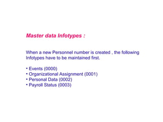 Master data Infotypes :
When a new Personnel number is created , the following
Infotypes have to be maintained first.

• Events (0000)
• Organizational Assignment (0001)
• Personal Data (0002)
• Payroll Status (0003)

 