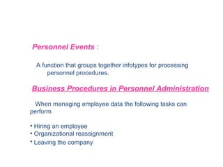 Personnel Events :
A function that groups together infotypes for processing
personnel procedures.

Business Procedures in Personnel Administration
When managing employee data the following tasks can
perform

• Hiring an employee
• Organizational reassignment
• Leaving the company

 