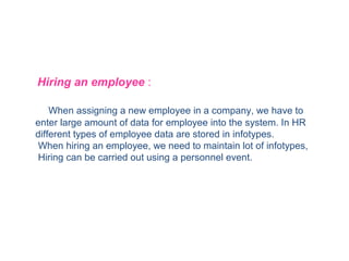 Hiring an employee :
When assigning a new employee in a company, we have to
enter large amount of data for employee into the system. In HR
different types of employee data are stored in infotypes.
When hiring an employee, we need to maintain lot of infotypes,
Hiring can be carried out using a personnel event.

 