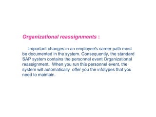 Organizational reassignments :
Important changes in an employee's career path must
be documented in the system. Consequently, the standard
SAP system contains the personnel event Organizational
reassignment. When you run this personnel event, the
system will automatically offer you the infotypes that you
need to maintain.

 