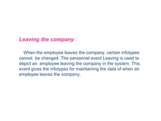 Leaving the company :
When the employee leaves the company, certain infotypes
cannot be changed .The personnel event Leaving is used to
depict an employee leaving the company in the system. This
event gives the infotypes for maintaining the data of when an
employee leaves the company.

 