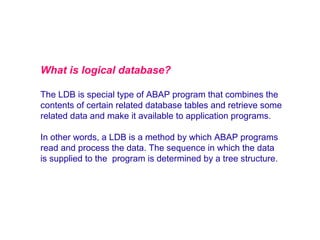 What is logical database?
The LDB is special type of ABAP program that combines the
contents of certain related database tables and retrieve some
related data and make it available to application programs.
In other words, a LDB is a method by which ABAP programs
read and process the data. The sequence in which the data
is supplied to the program is determined by a tree structure.

 