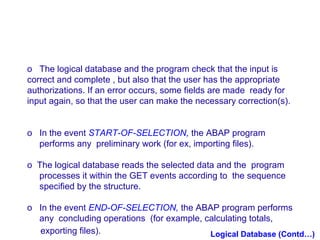 o The logical database and the program check that the input is
correct and complete , but also that the user has the appropriate
authorizations. If an error occurs, some fields are made ready for
input again, so that the user can make the necessary correction(s).
o In the event START-OF-SELECTION, the ABAP program
performs any preliminary work (for ex, importing files).
o The logical database reads the selected data and the program
processes it within the GET events according to the sequence
specified by the structure.
o In the event END-OF-SELECTION, the ABAP program performs
any concluding operations (for example, calculating totals,
exporting files).
Logical Database (Contd…)

 