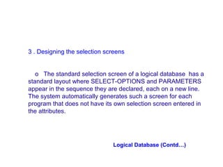 3 . Designing the selection screens
o The standard selection screen of a logical database has a
standard layout where SELECT-OPTIONS and PARAMETERS
appear in the sequence they are declared, each on a new line.
The system automatically generates such a screen for each
program that does not have its own selection screen entered in
the attributes.

Logical Database (Contd…)

 