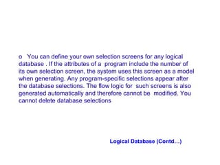 o You can define your own selection screens for any logical
database . If the attributes of a program include the number of
its own selection screen, the system uses this screen as a model
when generating. Any program-specific selections appear after
the database selections. The flow logic for such screens is also
generated automatically and therefore cannot be modified. You
cannot delete database selections

Logical Database (Contd…)

 