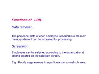 Functions of LDB:
Data retrieval :
The personnel data of each employee is loaded into the main
memory where it can be accessed for processing.

Screening :
Employees can be selected according to the organizational
criteria entered on the selection screen.
E.g...Hourly wage earners in a particular personnel sub area.

 