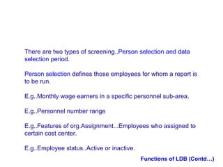 There are two types of screening..Person selection and data
selection period.
Person selection defines those employees for whom a report is
to be run.
E.g..Monthly wage earners in a specific personnel sub-area.
E.g..Personnel number range
E.g..Features of org.Assignment...Employees who assigned to
certain cost center.
E.g..Employee status..Active or inactive.
Functions of LDB (Contd…)

 