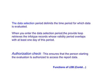The data selection period delimits the time period for which data
is evaluated.
When you enter the data selection period,the provide loop
retrieves the infotype records whose validity period overlaps
with at least one day of this period.

Authorization check : This ensures that the person starting
the evaluation Is authorized to access the report data.

Functions of LDB (Contd…)

 