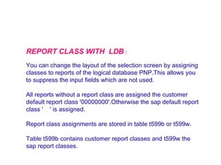 REPORT CLASS WITH LDB :
You can change the layout of the selection screen by assigning
classes to reports of the logical database PNP.This allows you
to suppress the input fields which are not used.
All reports without a report class are assigned the customer
default report class '00000000'.Otherwise the sap default report
class ' ' is assigned.
Report class assignments are stored in table t599b or t599w.
Table t599b contains customer report classes and t599w the
sap report classes.

 