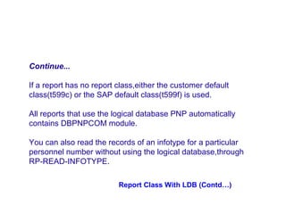 Continue...
If a report has no report class,either the customer default
class(t599c) or the SAP default class(t599f) is used.
All reports that use the logical database PNP automatically
contains DBPNPCOM module.
You can also read the records of an infotype for a particular
personnel number without using the logical database,through
RP-READ-INFOTYPE.
Report Class With LDB (Contd…)

 