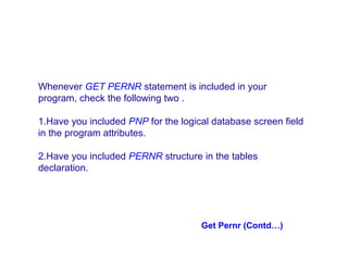 Whenever GET PERNR statement is included in your
program, check the following two .
1.Have you included PNP for the logical database screen field
in the program attributes.
2.Have you included PERNR structure in the tables
declaration.

Get Pernr (Contd…)

 