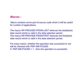 Macros :
Macro contains some part of source code which it will be useful
for number of applications.
The macro RP-PROVIDE-FROM-LAST retrieves the last(latest)
data record which is valid in the data selection period.
The macro RP-PROVIDE-FROM-FRST retrieves the first(start)
data record which is valid in the data selection period.
For every macro, whether the operation was successful or not
will be checked with PNP-SW-FOUND.
If PNP-SW-FOUND = 1 , then the operation is successful.

 