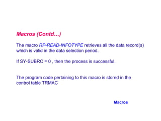 Macros (Contd…)
The macro RP-READ-INFOTYPE retrieves all the data record(s)
which is valid in the data selection period.
If SY-SUBRC = 0 , then the process is successful.
The program code pertaining to this macro is stored in the
control table TRMAC

Macros

 