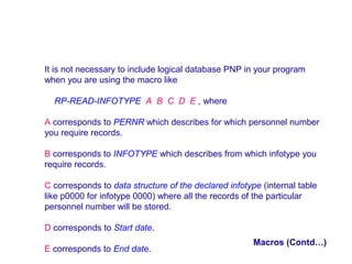 It is not necessary to include logical database PNP in your program
when you are using the macro like
RP-READ-INFOTYPE A B C D E , where
A corresponds to PERNR which describes for which personnel number
you require records.
B corresponds to INFOTYPE which describes from which infotype you
require records.
C corresponds to data structure of the declared infotype (internal table
like p0000 for infotype 0000) where all the records of the particular
personnel number will be stored.
D corresponds to Start date.
E corresponds to End date.

Macros (Contd…)

 