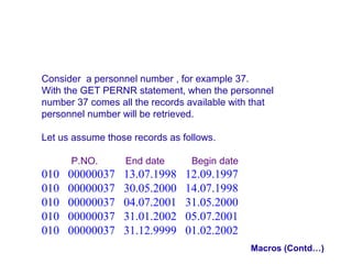 Consider a personnel number , for example 37.
With the GET PERNR statement, when the personnel
number 37 comes all the records available with that
personnel number will be retrieved.
Let us assume those records as follows.
P.NO.

010
010
010
010
010

00000037
00000037
00000037
00000037
00000037

End date

13.07.1998
30.05.2000
04.07.2001
31.01.2002
31.12.9999

Begin date

12.09.1997
14.07.1998
31.05.2000
05.07.2001
01.02.2002
Macros (Contd…)

 