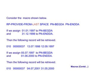 Consider the macro shown below.
RP-PROVIDE-FROM-LAST SPACE PN-BEGDA PN-ENDDA
If we assign 01.01.1997 to PN-BEGDA
and
31.12.1998 to PN-ENDDA.
Then the following record will be retrieved.
010 00000037 13.07.1998 12.09.1997
If we assign 05.07.1997 to PN-BEGDA
and
01.06.2000 to PN-ENDDA.
Then the following record will be retrieved.
010 00000037 04.07.2001 31.05.2000

Macros (Contd…)

 