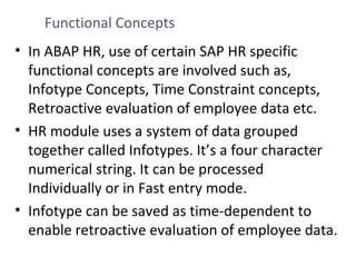 Functional Concepts
• In ABAP HR, use of certain SAP HR specific
functional concepts are involved such as,
Infotype Concepts, Time Constraint concepts,
Retroactive evaluation of employee data etc.
• HR module uses a system of data grouped
together called Infotypes. It’s a four character
numerical string. It can be processed
Individually or in Fast entry mode.
• Infotype can be saved as time-dependent to
enable retroactive evaluation of employee data.

 