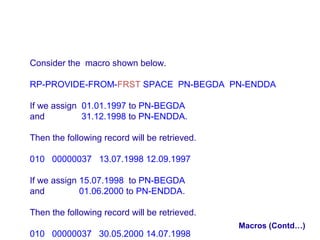 Consider the macro shown below.
RP-PROVIDE-FROM-FRST SPACE PN-BEGDA PN-ENDDA
If we assign 01.01.1997 to PN-BEGDA
and
31.12.1998 to PN-ENDDA.
Then the following record will be retrieved.
010 00000037 13.07.1998 12.09.1997
If we assign 15.07.1998 to PN-BEGDA
and
01.06.2000 to PN-ENDDA.
Then the following record will be retrieved.
010 00000037 30.05.2000 14.07.1998

Macros (Contd…)

 