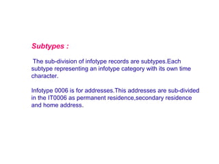 Subtypes :
The sub-division of infotype records are subtypes.Each
subtype representing an infotype category with its own time
character.
Infotype 0006 is for addresses.This addresses are sub-divided
in the IT0006 as permanent residence,secondary residence
and home address.

 