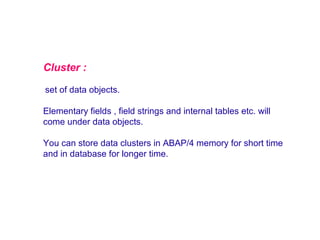 Cluster :
set of data objects.
Elementary fields , field strings and internal tables etc. will
come under data objects.
You can store data clusters in ABAP/4 memory for short time
and in database for longer time.

 