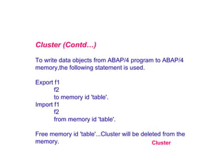Cluster (Contd…)
To write data objects from ABAP/4 program to ABAP/4
memory,the following statement is used.
Export f1
f2
to memory id 'table'.
Import f1
f2
from memory id 'table'.
Free memory id 'table'...Cluster will be deleted from the
memory.
Cluster

 
