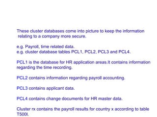 These cluster databases come into picture to keep the information
relating to a company more secure.
e.g. Payroll, time related data.
e.g. cluster database tables PCL1, PCL2, PCL3 and PCL4.
PCL1 is the database for HR application areas.It contains information
regarding the time recording.
PCL2 contains information regarding payroll accounting.
PCL3 contains applicant data.
PCL4 contains change documents for HR master data.
Cluster rx contains the payroll results for country x according to table
T500l.

 
