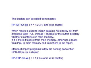 The clusters can be called from macros.
RP-IMP-Cn-xx ( n = 1,2,3,4 and xx is cluster)
When macro is used to import data,it is not directly get from
database table PCL, instead it checks for the buffer directory
whether it contains it in main memory.
If it is there it takes it from main memory..otherwise it reads
from PCL to main memory and from there to the report.
Standard import programs follow the naming convention
RPCLSTxx..xx is cluster.
RP-EXP-Cn-xx ( n = 1,2,3,4 and xx is cluster)

 