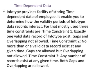 Time Dependent Data
• Infotype provides facility of storing Time
dependent data of employee. It enable you to
determine how the validity periods of Infotype
data records interact. For that mostly used three
time constraints are: Time Constraint 1: Exactly
one valid data record of Infotype exist. Gaps and
Overlapping not allowed. Time Constraint 2: No
more than one valid data record exist at any
given time. Gaps are allowed but Overlapping
not allowed. Time Constraint 3: Any number of
records exist at any given time. Both Gaps and
Overlapping are allowed.

 