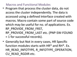 Macros and Functional Modules
• Program that process the cluster data, do not
access the cluster independently. The data is
accessed using a defined Interface created with
macros. Macro contain some part of source code
which may be useful for no. of applications. Ex.
RP_PROVIDE_FROM_FRST,
RP_PROVIDE_FROM_LAST etc. (PNP-SW-FOUND
= 1 for successful records).
• Generally but Not in every cases, HR Specific
function modules starts with HR* and RH*. Ex.
HR_READ_INFOTYPE, R_INFOTYPE_OPERATION,
CU_READ_RGDIR etc.

 