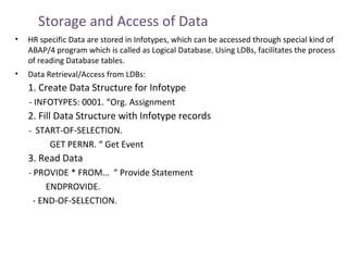 Storage and Access of Data
•

HR specific Data are stored in Infotypes, which can be accessed through special kind of
ABAP/4 program which is called as Logical Database. Using LDBs, facilitates the process
of reading Database tables.

•

Data Retrieval/Access from LDBs:

1. Create Data Structure for Infotype
- INFOTYPES: 0001. “Org. Assignment

2. Fill Data Structure with Infotype records
- START-OF-SELECTION.

GET PERNR. “ Get Event

3. Read Data
- PROVIDE * FROM… “ Provide Statement

ENDPROVIDE.
- END-OF-SELECTION.

 