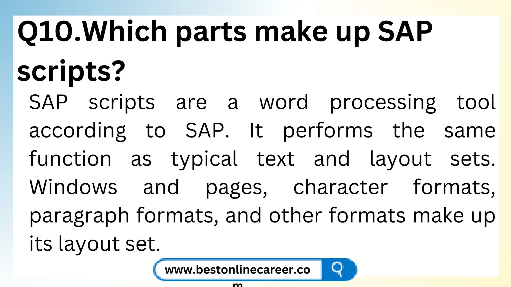 Q10.Which parts make up SAP
scripts?
SAP scripts are a word processing tool
according to SAP. It performs the same
function as typical text and layout sets.
Windows and pages, character formats,
paragraph formats, and other formats make up
its layout set.
www.bestonlinecareer.co
 