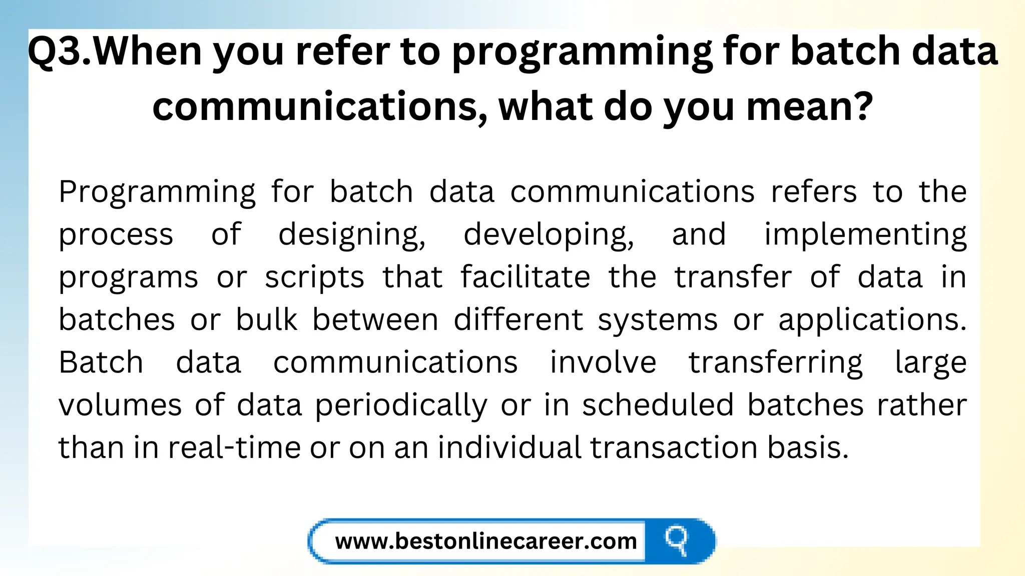 Q3.When you refer to programming for batch data
communications, what do you mean?
Programming for batch data communications refers to the
process of designing, developing, and implementing
programs or scripts that facilitate the transfer of data in
batches or bulk between different systems or applications.
Batch data communications involve transferring large
volumes of data periodically or in scheduled batches rather
than in real-time or on an individual transaction basis.
www.bestonlinecareer.com
 