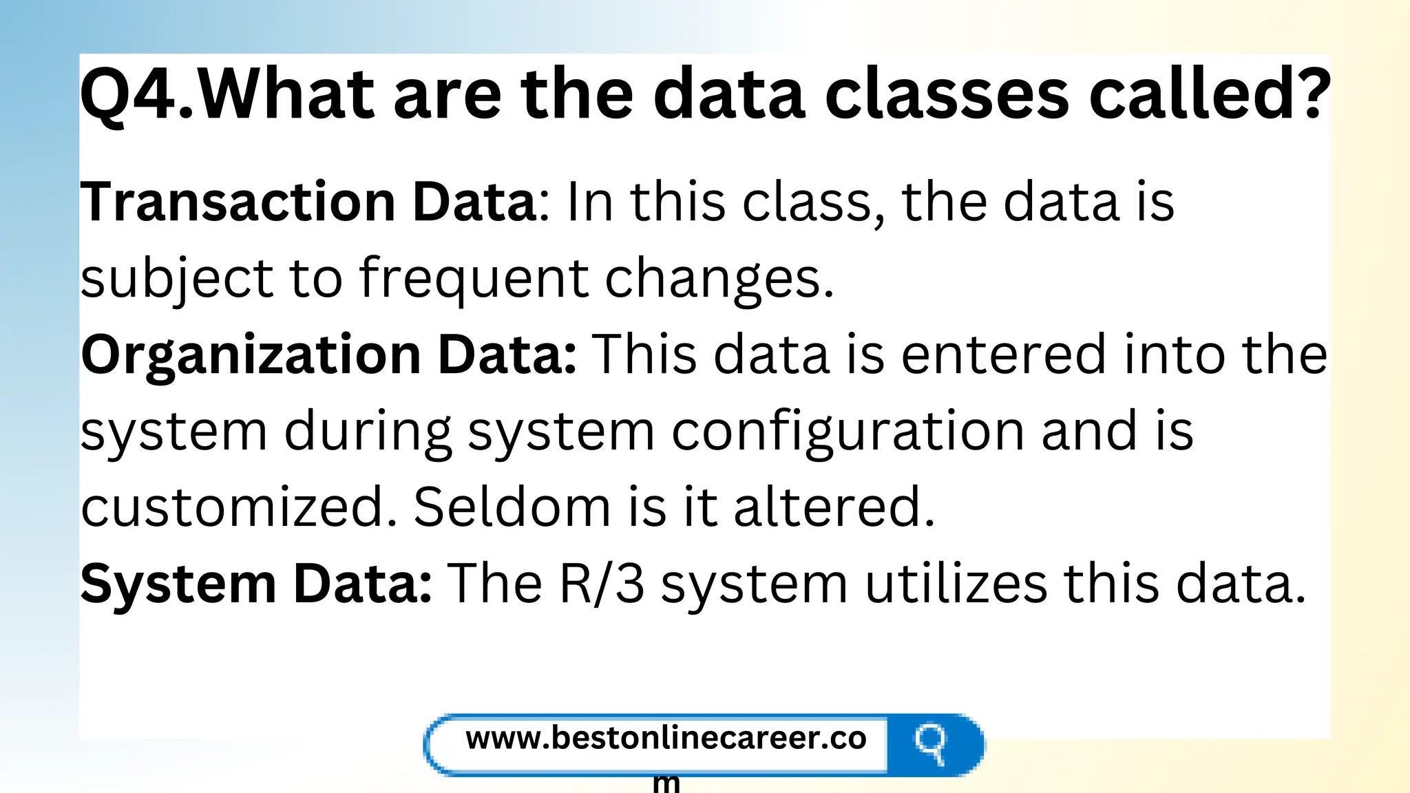 Q4.What are the data classes called?
Transaction Data: In this class, the data is
subject to frequent changes.
Organization Data: This data is entered into the
system during system configuration and is
customized. Seldom is it altered.
System Data: The R/3 system utilizes this data.
www.bestonlinecareer.co
 