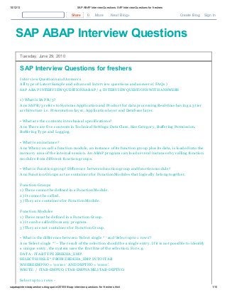 10/12/13

SAP ABAP Interview Questions: SAP Interview Questions for freshers

Share

0

More

Next Blog»

Create Blog

Sign In

SAP ABAP Interview Questions
Tuesday, June 29, 2010

SAP Interview Questions for freshers
Interv iew Questions and Answers
All ty pe of Latest Sample and adv anced Interv iew questions and answers ( FAQs )
SAP ABAP INTERV IEW QUESTIONSABAP / 4 INTERV IEW QUESTIONS WITH ANSWERS
1 ) What is SAP R/3?
Ans SAP R/3 refers to Sy stems Application and Product for data processing Real-time hav ing a 3 tier
architecture i.e. Presentation lay er, Application lay er and Database lay er.
• What are the contents in technical specifications?
Ans There are fiv e contents in Technical Settings: Data Class, Size Category , Buffering Permission,
Buffering Ty pe and Logging.
• What is an instance?
Ans When y ou call a function module, an instance of its function group plus its data, is loaded into the
memory area of the internal session. An ABAP program can load sev eral instances by calling function
modules from different function groups.
• What is Function group? Difference between function group and function module?
Ans Function Groups act as containers for Function Modules that logically belong together.
Function Groups
1 ) These cannot be defined in a Function Module.
2) It cannot be called.
3) They are containers for Function Module.
Function Modules
1 ) These must be defined in a Function Group.
2) It can be called from any program.
3) They are not containers for Function Group.
• What is the difference between ‘Select single * ‘ and ‘Select upto 1 rows’?
Ans ‘Select single *’ – The result of the selection should be a single entry . If it is not possible to identify
a unique entry , the sy stem uses the first line of the selection. For e.g.
DATA : ITAB TY PE ZREKHA_EMP.
SELECT SINGLE * FROM ZREKHA_EMP INTO ITAB
WHERE EMPNO = ‘001 01 ’ AND DEPTNO = ‘001 0’.
WRITE : / ITAB-EMPNO, ITAB-EMPNAME,ITAB-DEPTNO.
Select upto 1 rows sapabapinterviewquestions.blogspot.in/2010/06/sap-interview-questions-for-freshers.html

1/10

 