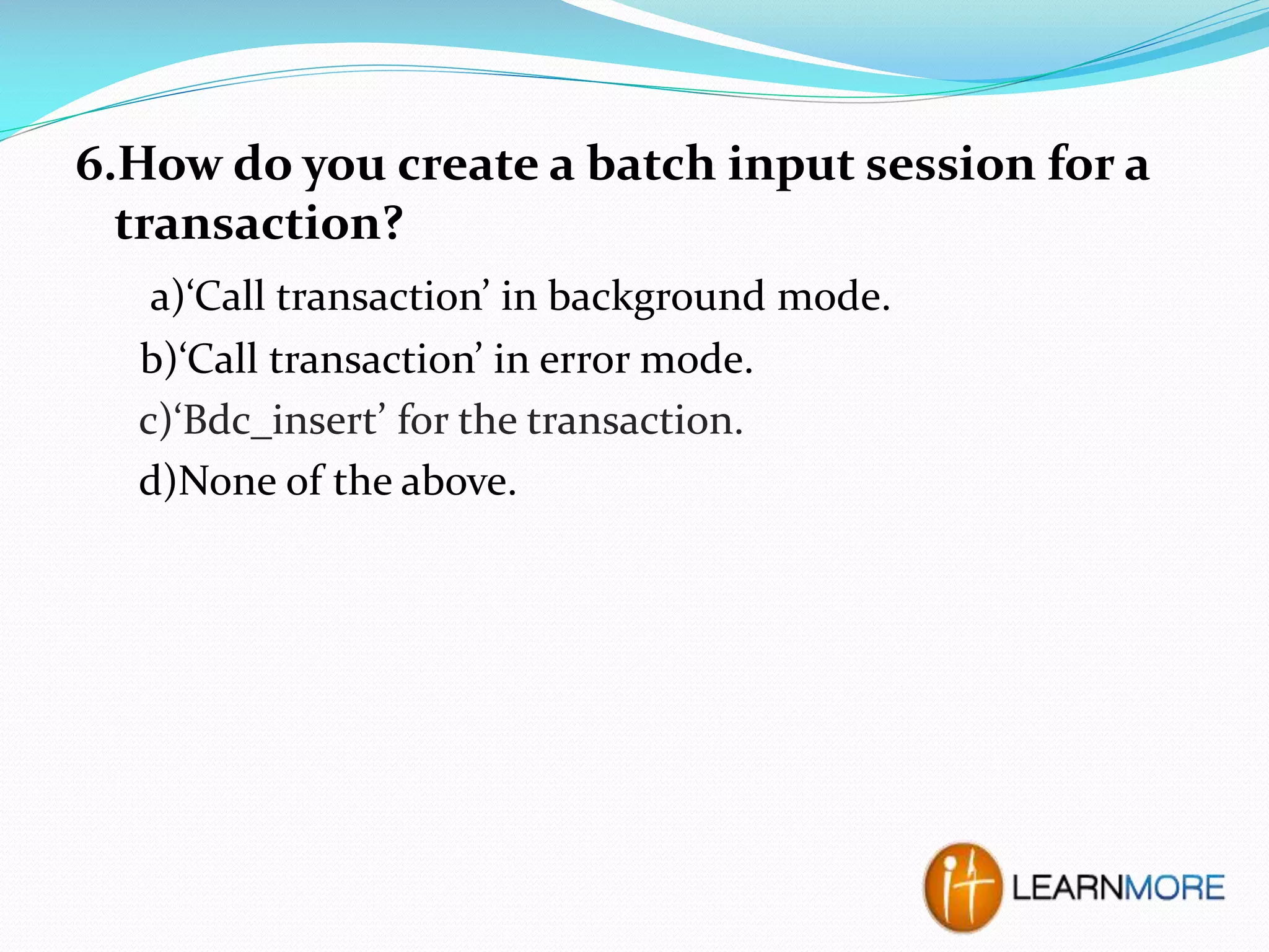 6.How do you create a batch input session for a
transaction?
a)‘Call transaction’ in background mode.
b)‘Call transaction’ in error mode.
c)‘Bdc_insert’ for the transaction.
d)None of the above.

 