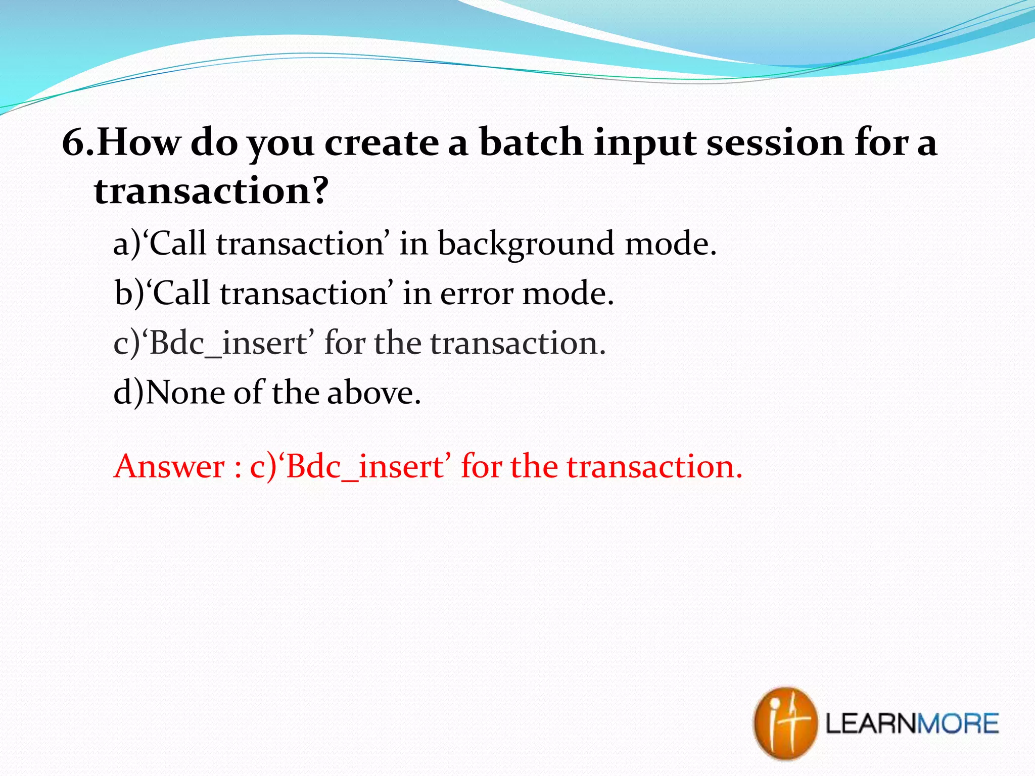 6.How do you create a batch input session for a
transaction?
a)‘Call transaction’ in background mode.
b)‘Call transaction’ in error mode.
c)‘Bdc_insert’ for the transaction.
d)None of the above.
Answer : c)‘Bdc_insert’ for the transaction.

 