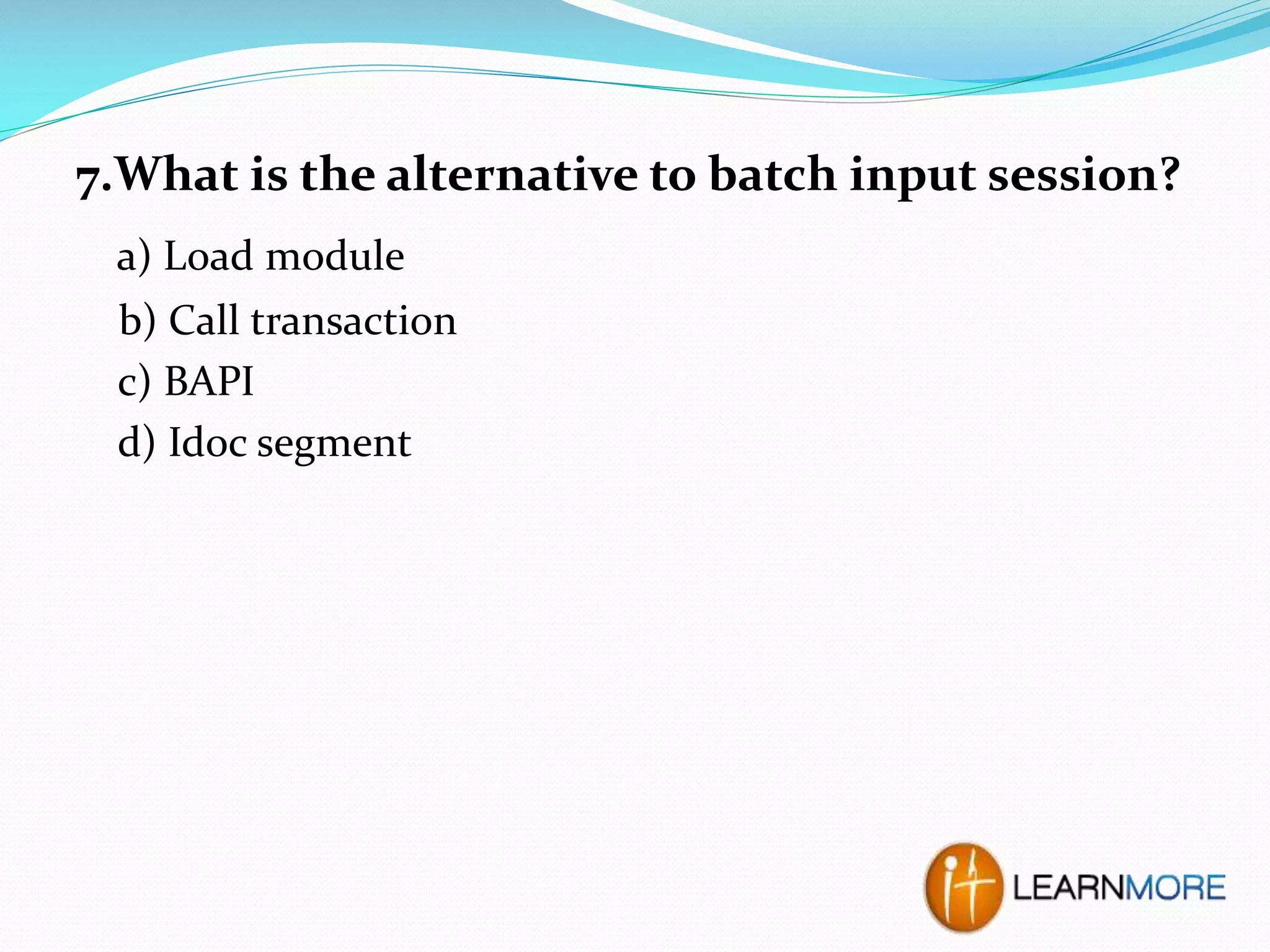7.What is the alternative to batch input session?
a) Load module
b) Call transaction
c) BAPI
d) Idoc segment

 