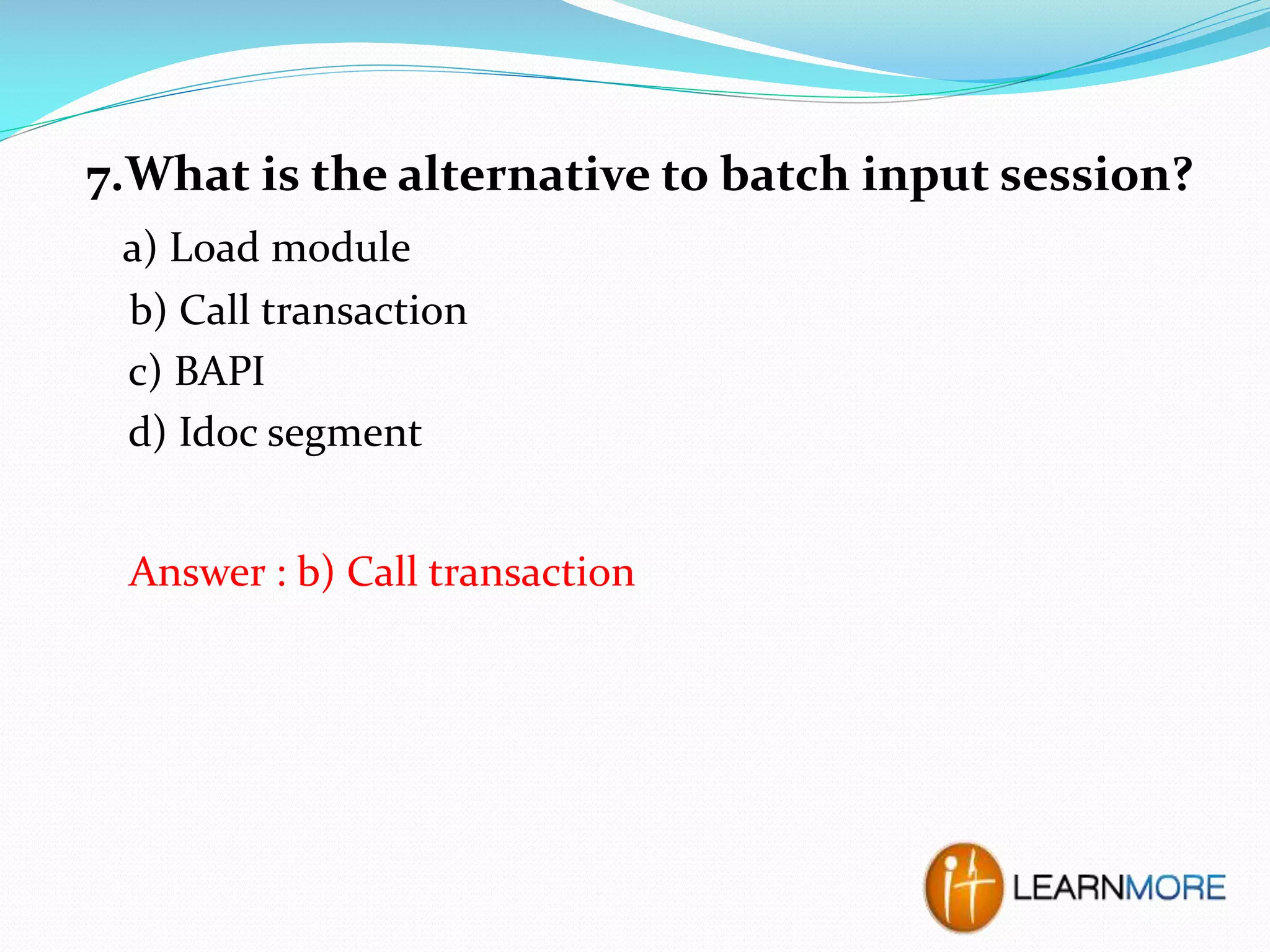 7.What is the alternative to batch input session?
a) Load module
b) Call transaction
c) BAPI
d) Idoc segment
Answer : b) Call transaction

 